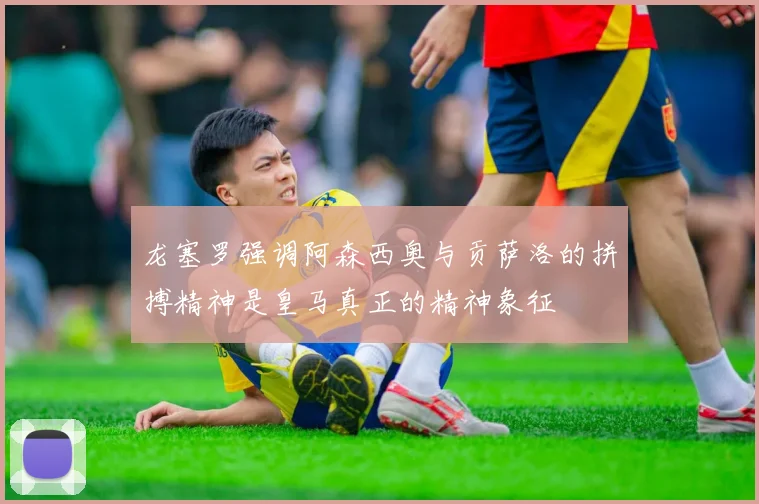 龙塞罗强调阿森西奥与贡萨洛的拼搏精神是皇马真正的精神象征