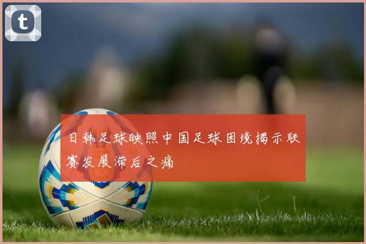 日韩足球映照中国足球困境揭示联赛发展滞后之痛