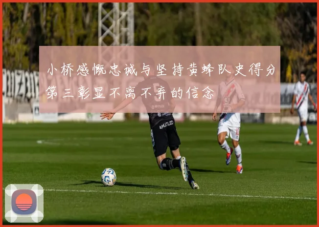 小桥感慨忠诚与坚持黄蜂队史得分第三彰显不离不弃的信念