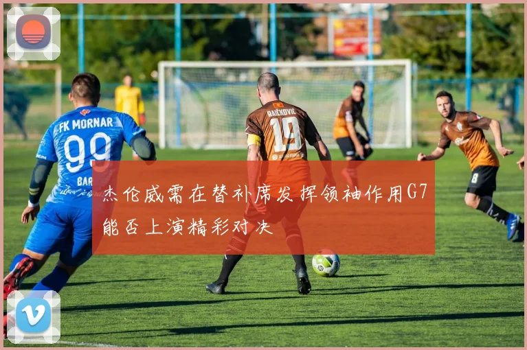 杰伦威需在替补席发挥领袖作用G7能否上演精彩对决