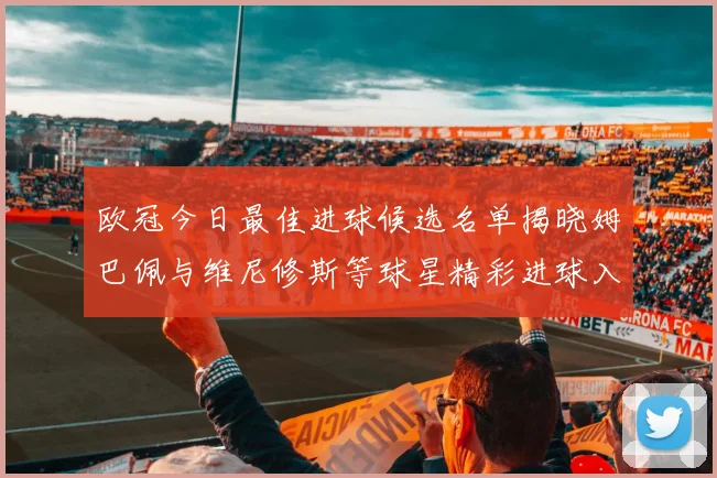 欧冠今日最佳进球候选名单揭晓姆巴佩与维尼修斯等球星精彩进球入围