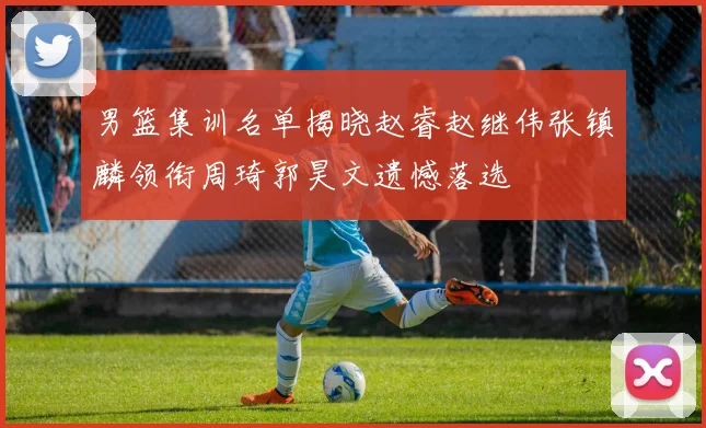 男篮集训名单揭晓赵睿赵继伟张镇麟领衔周琦郭昊文遗憾落选