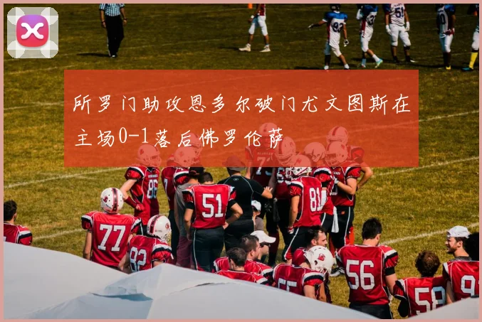 所罗门助攻恩多尔破门尤文图斯在主场0-1落后佛罗伦萨