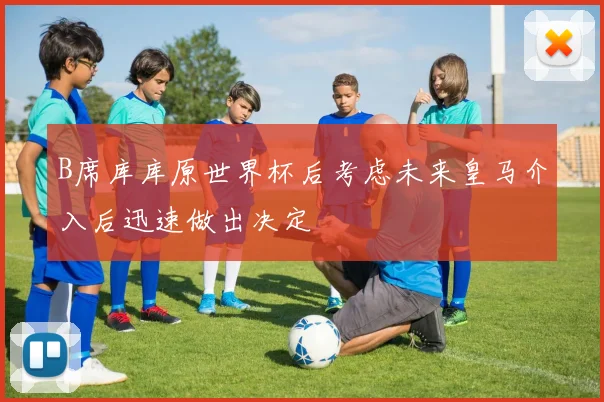 B席库库原世界杯后考虑未来皇马介入后迅速做出决定