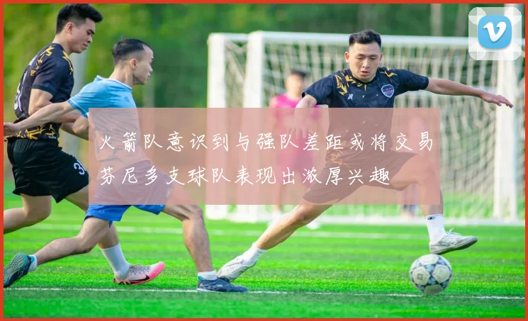火箭队意识到与强队差距或将交易芬尼多支球队表现出浓厚兴趣