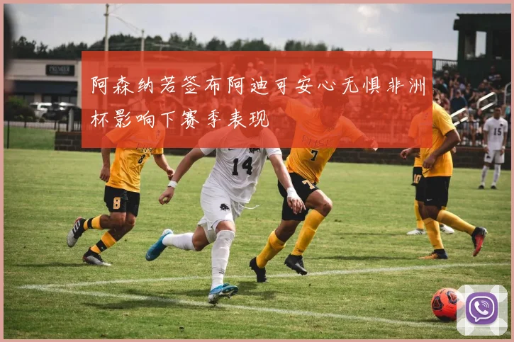 阿森纳若签布阿迪可安心无惧非洲杯影响下赛季表现