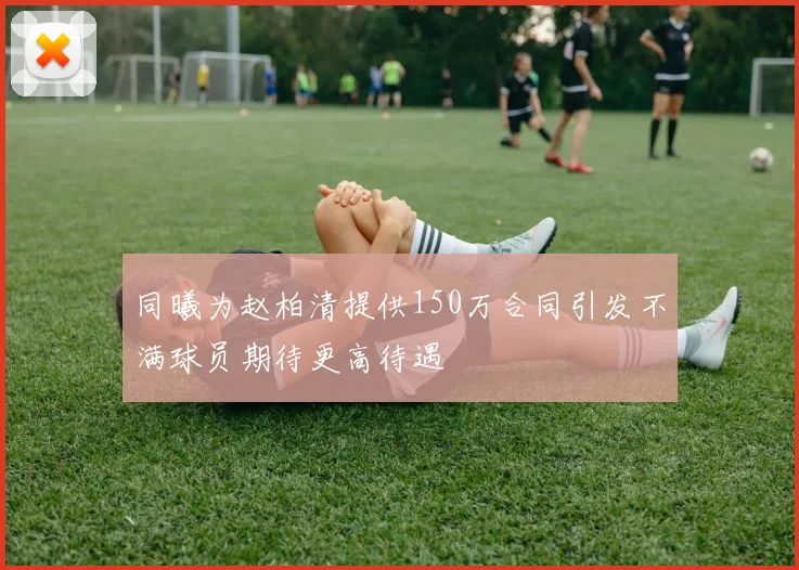 同曦为赵柏清提供150万合同引发不满球员期待更高待遇