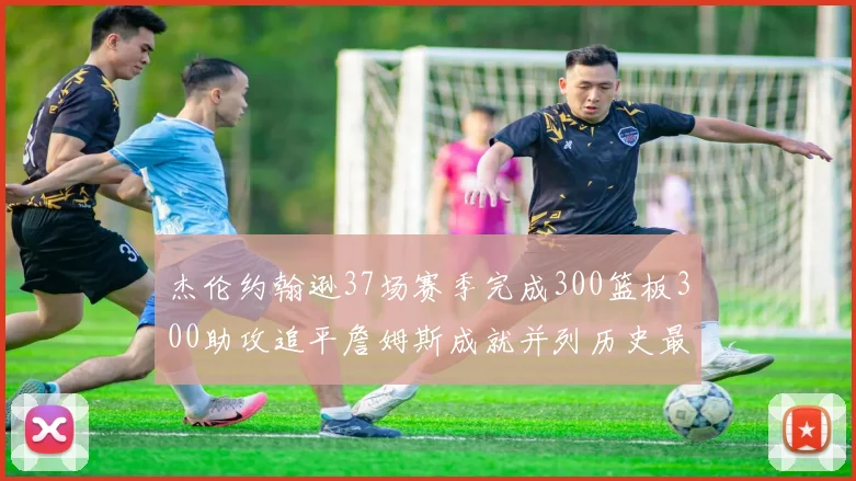 杰伦约翰逊37场赛季完成300篮板300助攻追平詹姆斯成就并列历史最快前锋