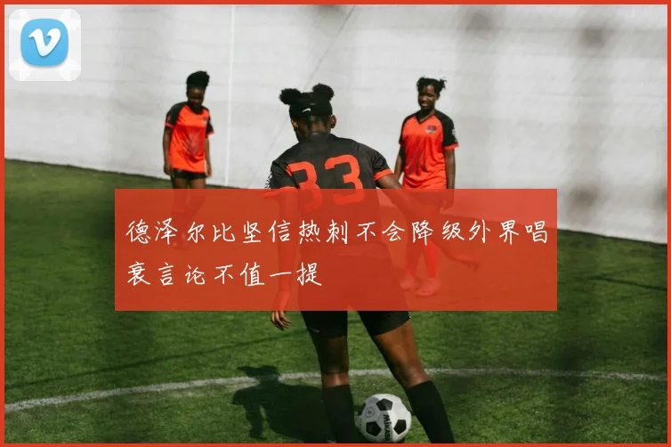 德泽尔比坚信热刺不会降级外界唱衰言论不值一提