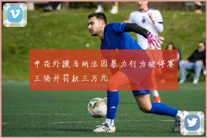 申花外援马纳法因暴力行为被停赛三场并罚款三万元