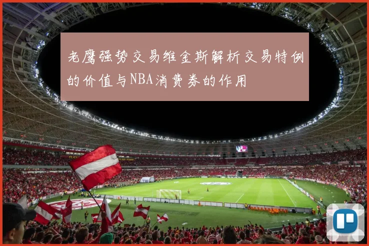 老鹰强势交易维金斯解析交易特例的价值与NBA消费券的作用