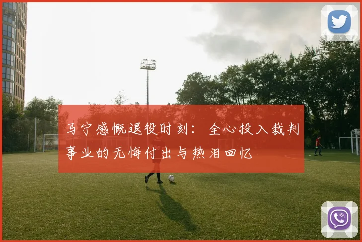 马宁感慨退役时刻：全心投入裁判事业的无悔付出与热泪回忆