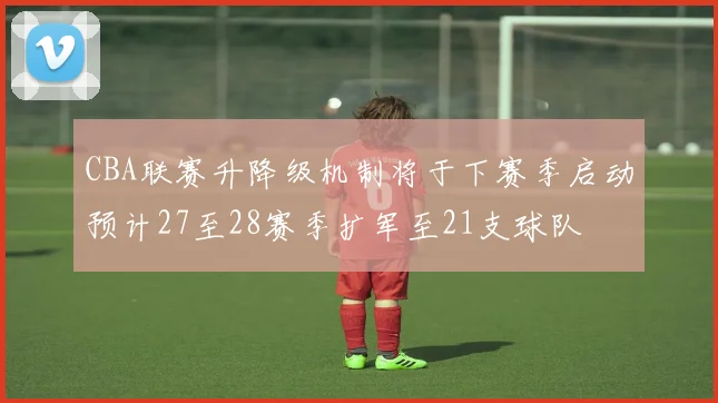 CBA联赛升降级机制将于下赛季启动预计27至28赛季扩军至21支球队