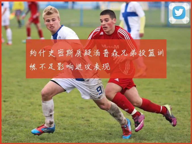 约什史密斯质疑汤普森兄弟投篮训练不足影响进攻表现