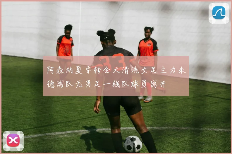 阿森纳夏季转会大清洗女足主力米德离队无男足一线队球员离开