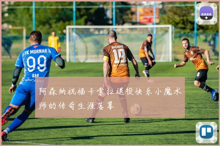 阿森纳祝福卡索拉退役快乐小魔术师的传奇生涯落幕