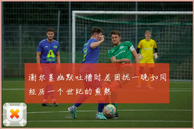 谢尔基幽默吐槽时差困扰一晚如同经历一个世纪的煎熬