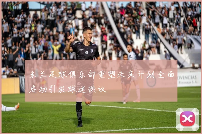 米兰足球俱乐部重塑未来计划全面启动引发球迷热议