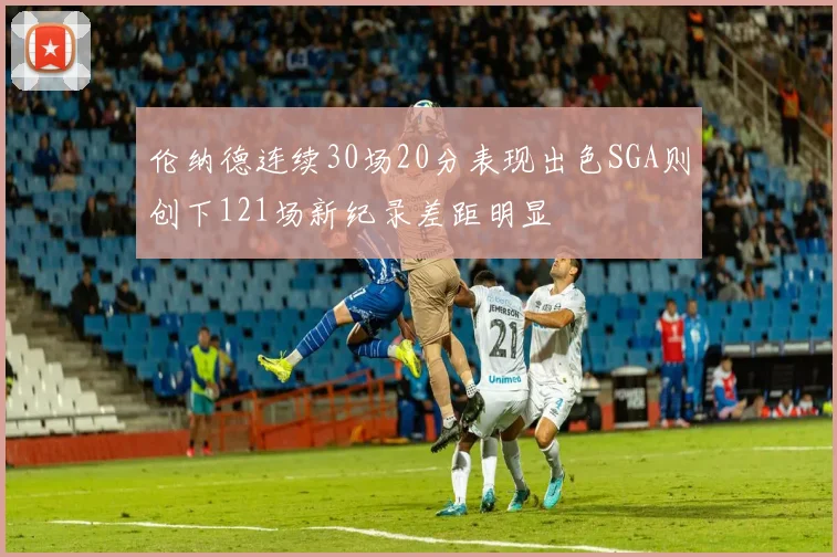 伦纳德连续30场20分表现出色SGA则创下121场新纪录差距明显