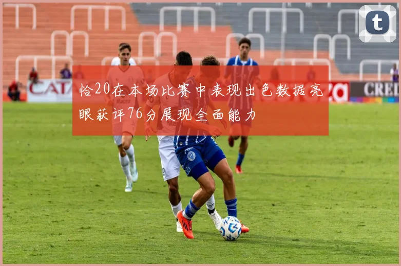 恰20在本场比赛中表现出色数据亮眼获评76分展现全面能力