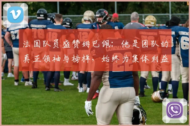法国队员盛赞姆巴佩：他是团队的真正领袖与榜样，始终为集体利益考虑