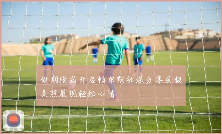 假期模式开启帕尔默社媒分享度假美照展现轻松心情