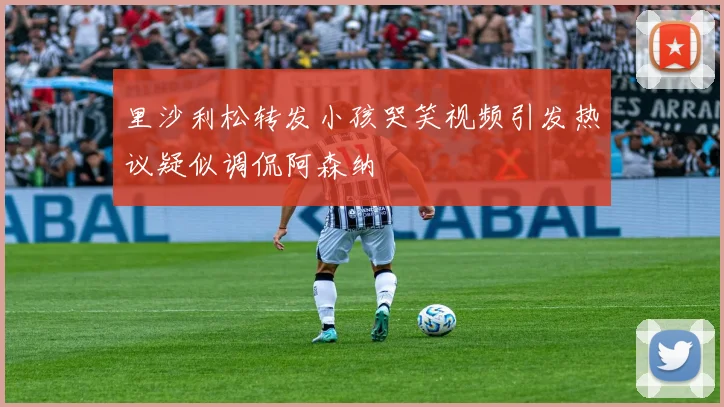 里沙利松转发小孩哭笑视频引发热议疑似调侃阿森纳