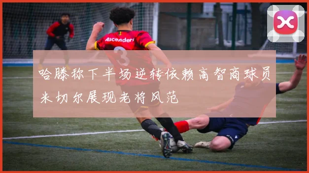 哈滕称下半场逆转依赖高智商球员米切尔展现老将风范