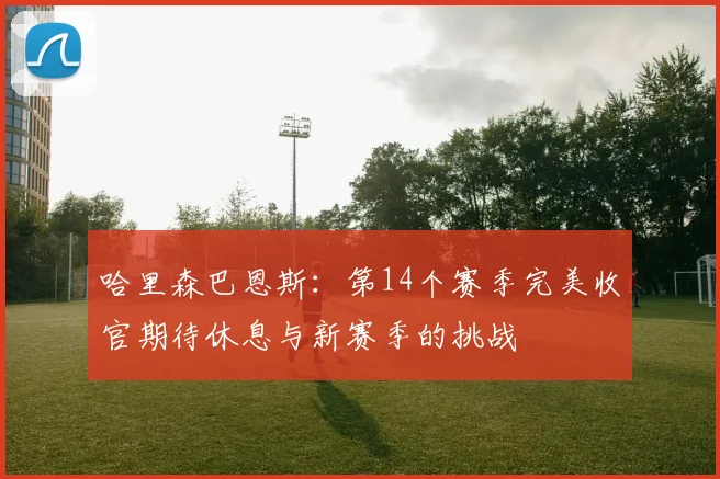 哈里森巴恩斯：第14个赛季完美收官期待休息与新赛季的挑战