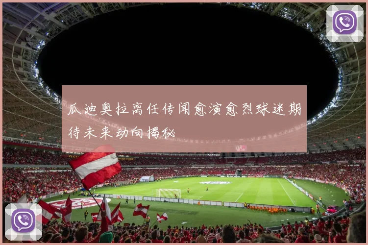 瓜迪奥拉离任传闻愈演愈烈球迷期待未来动向揭秘