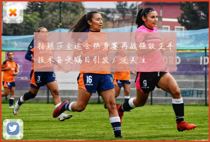 孙颖莎全运会热身赛再战强敌正手技术备受瞩目引发广泛关注