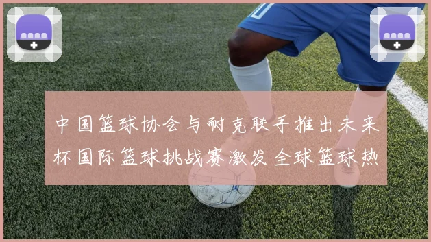 中国篮球协会与耐克联手推出未来杯国际篮球挑战赛激发全球篮球热情